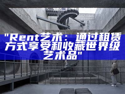 "Rent艺术：通过租赁方式享受和收藏世界级艺术品"