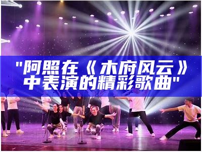 "阿照在《木府风云》中表演的精彩歌曲"