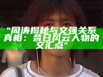 "周涛揭秘与文强关系真相：昔日风云人物的交汇点"