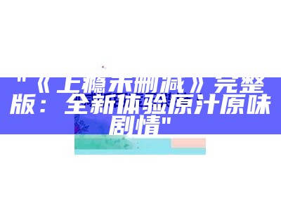 "《上瘾未删减》完整版：全新体验原汁原味剧情"