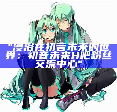 "浸浴在初音未来的世界：初音未来H吧粉丝交流中心"