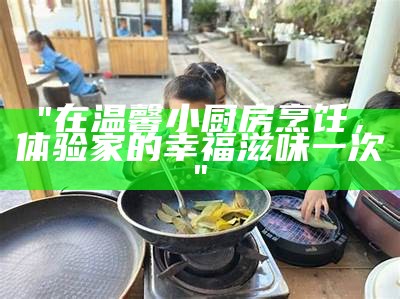 "在温馨小厨房烹饪，体验家的幸福滋味一次"