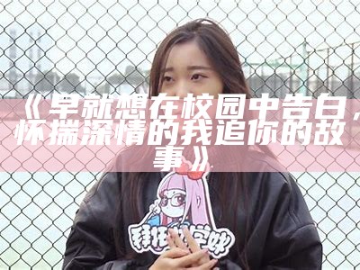 《早就想在校园中告白，怀揣深情的我追你的故事》