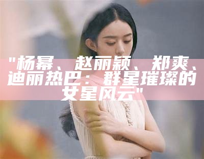 "杨幂、赵丽颖、郑爽、迪丽热巴：群星璀璨的女星风云"