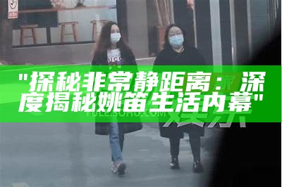 "探秘非常静距离：深度揭秘姚笛生活内幕"