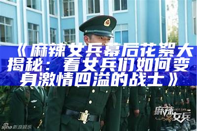 《麻辣女兵幕后花絮大揭秘：看女兵们如何变身激情四溢的战士》