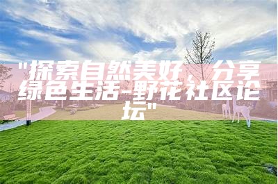 "探索自然美好，分享绿色生活 - 野花社区论坛"