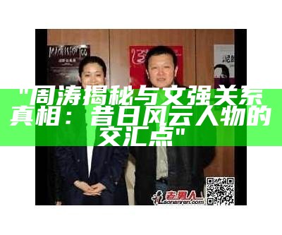 "周涛揭秘与文强关系真相：昔日风云人物的交汇点"