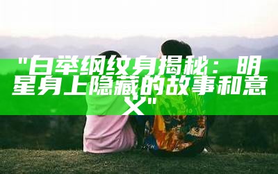 "白举纲纹身揭秘：明星身上隐藏的故事和意义"