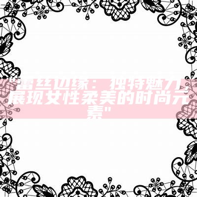 "蕾丝边缘：独特魅力，展现女性柔美的时尚元素"