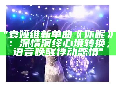 "袁娅维新单曲《你呢》：深情演绎心境转换，语音唤醒悸动感情"