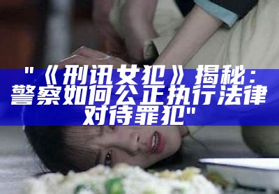 "《刑讯女犯》揭秘：警察如何公正执行法律对待罪犯"