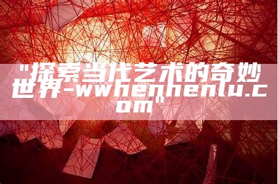 "探索当代艺术的奇妙世界 - wwhenhenlu.com"