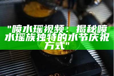 "喷水瑶视频：揭秘喷水瑶族独特的水节庆祝方式"