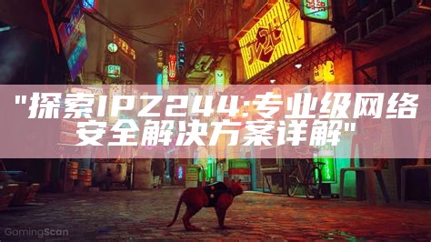 "探索IPZ244:专业级网络安全解决方案详解"