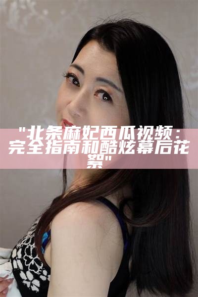 "北条麻妃西瓜视频：完全指南和酷炫幕后花絮"