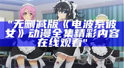 "无删减版《电波系彼女》动漫全集精彩内容在线观看"