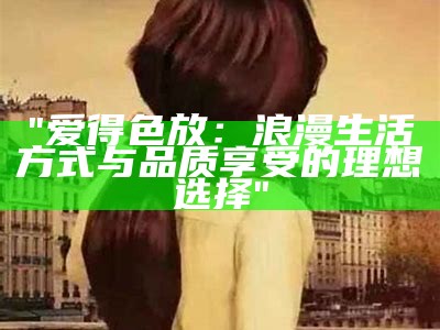 "爱得色放：浪漫生活方式与品质享受的理想选择"