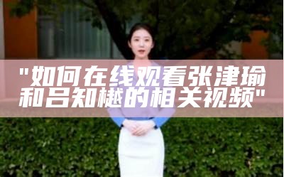 "如何在线观看张津瑜和吕知樾的相关视频"