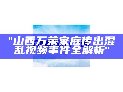 "山西万荣家庭传出混乱视频事件全解析"