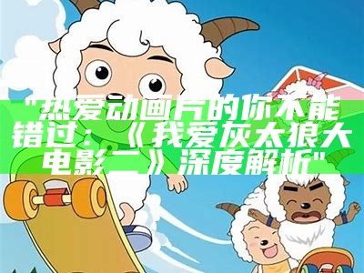 "热爱动画片的你不能错过：《我爱灰太狼大电影二》深度解析"