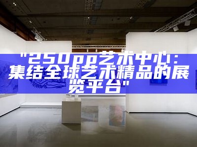 "250pp艺术中心：集结全球艺术精品的展览平台"