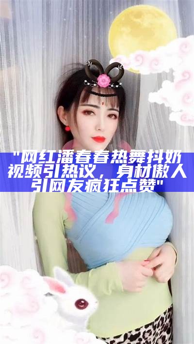 "网红潘春春热舞抖奶视频引热议，身材傲人引网友疯狂点赞"