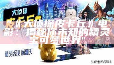 "《大侦探皮卡丘》电影：揭秘你未知的精灵宝可梦世界"