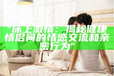 "床上激情：揭秘健康情侣间的情感交流和亲密行为"