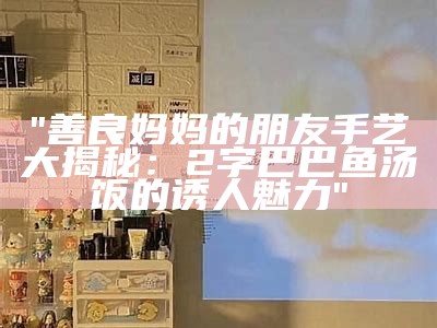 "善良妈妈的朋友手艺大揭秘：2字巴巴鱼汤饭的诱人魅力"