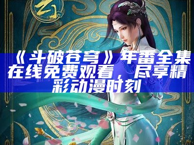 《斗破苍穹》年番全集在线免费观看，尽享精彩动漫时刻