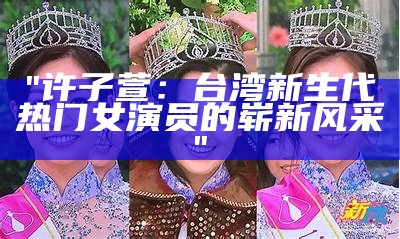 "许子萱：台湾新生代热门女演员的崭新风采"