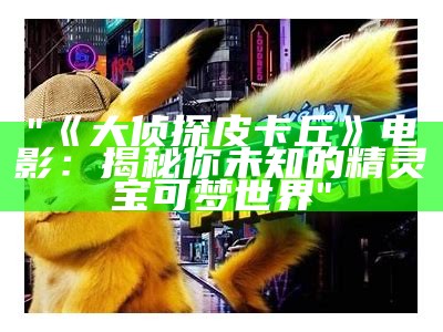 "《大侦探皮卡丘》电影：揭秘你未知的精灵宝可梦世界"