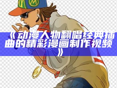 《动漫人物翻唱经典插曲的精彩漫画制作视频》