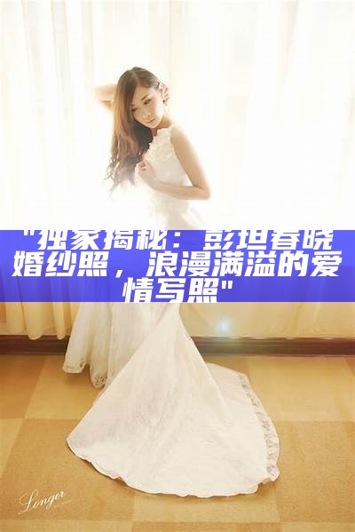 "独家揭秘：彭坦春晓婚纱照，浪漫满溢的爱情写照"