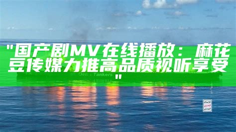 "国产剧MV在线播放：麻花豆传媒力推高品质视听享受"