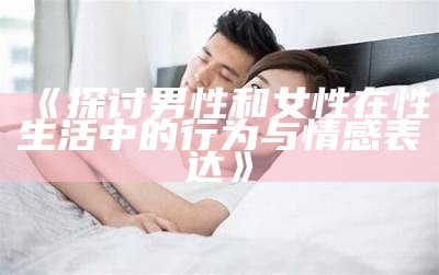 《探讨男性和女性在性生活中的行为与情感表达》