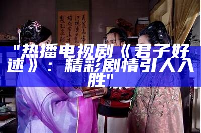 "热播电视剧《君子好逑》：精彩剧情引人入胜"