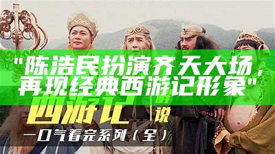 "陈浩民扮演齐天大场，再现经典西游记形象"