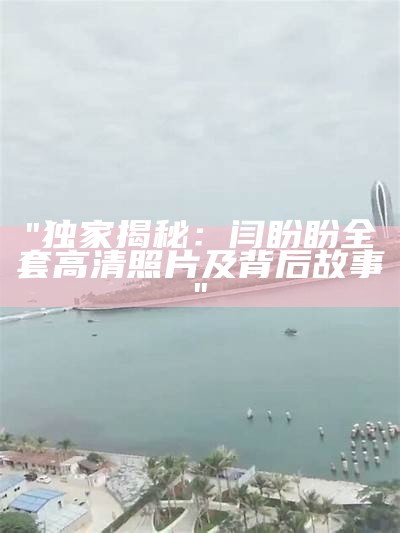 "独家揭秘：闫盼盼全套高清照片及背后故事"