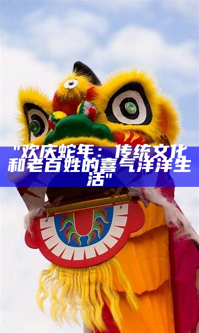 "欢庆蛇年：传统文化和老百姓的喜气洋洋生活"