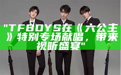 "TFBOYS在《六公主》特别专场献唱，带来视听盛宴"