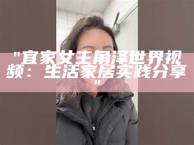 "宜家女主角泽世界视频：生活家居实践分享"