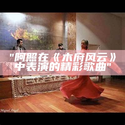 "阿照在《木府风云》中表演的精彩歌曲"