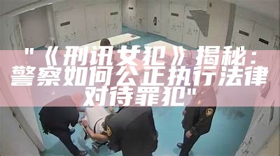 "《刑讯女犯》揭秘：警察如何公正执行法律对待罪犯"