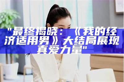 "最终揭晓：《我的经济适用男》大结局展现真爱力量"