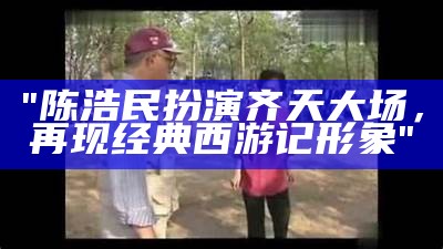 "陈浩民扮演齐天大场，再现经典西游记形象"