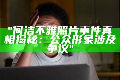 "何洁不雅照片事件真相揭秘：公众形象涉及争议"