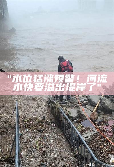 "水位猛涨预警！河流水快要溢出堤岸了"