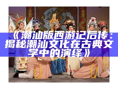 《潮汕版西游记后传：揭秘潮汕文化在古典文学中的演绎》